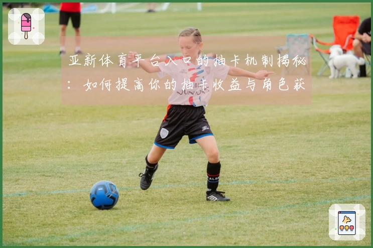 亚新体育平台入口的抽卡机制揭秘：如何提高你的抽卡收益与角色获取效率