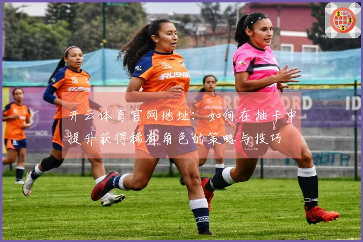 开云体育官网地址：如何在抽卡中提升获得稀有角色的策略与技巧